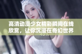 高清动漫少女精彩瞬间在线欣赏，让你沉浸在奇幻世界中
