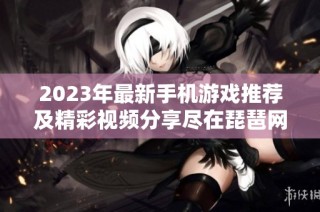 2023年最新手机游戏推荐及精彩视频分享尽在琵琶网新游频道