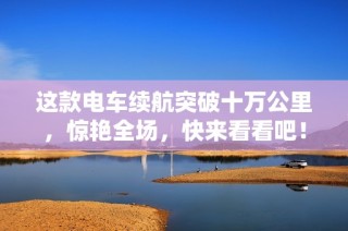 这款电车续航突破十万公里，惊艳全场，快来看看吧！