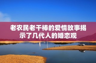 老农民老干棒的爱情故事揭示了几代人的婚恋观