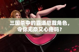 三国杀中的霸道总裁角色，令你无奈又心疼吗？