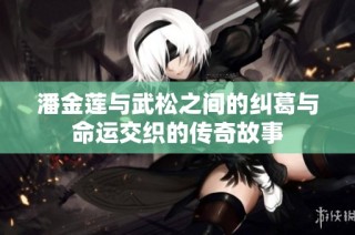 潘金莲与武松之间的纠葛与命运交织的传奇故事