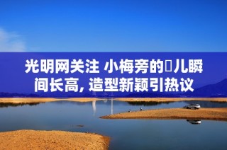 光明网关注 小梅旁的玥儿瞬间长高, 造型新颖引热议