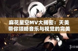 麻花星空MV大揭密：天美带你领略音乐与视觉的完美结合