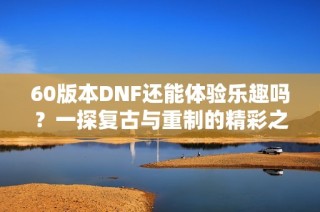 60版本DNF还能体验乐趣吗？一探复古与重制的精彩之处