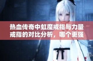 热血传奇中虹魔戒指与力量戒指的对比分析，哪个更强大？