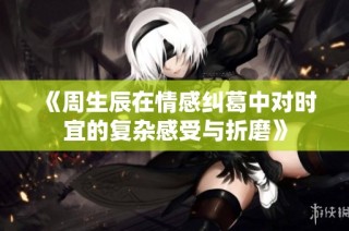 《周生辰在情感纠葛中对时宜的复杂感受与折磨》