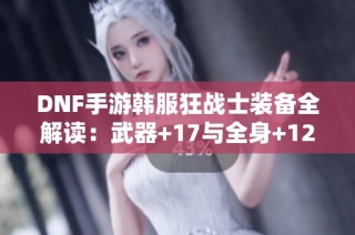 DNF手游韩服狂战士装备全解读：武器+17与全身+12的极致体验