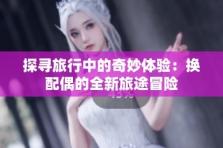 探寻旅行中的奇妙体验：换配偶的全新旅途冒险