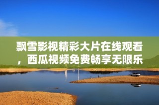 飘雪影视精彩大片在线观看，西瓜视频免费畅享无限乐趣