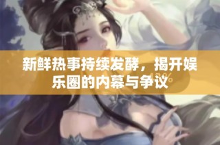 新鲜热事持续发酵，揭开娱乐圈的内幕与争议