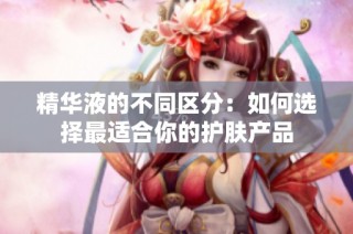 精华液的不同区分：如何选择最适合你的护肤产品