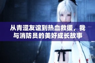 从青涩友谊到热血救援，我与消防员的美好成长故事