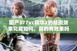 国产377vc精华2的祛斑效果究竟如何，真的有效果吗