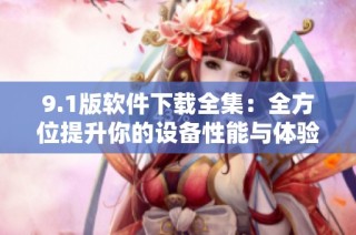 9.1版软件下载全集：全方位提升你的设备性能与体验