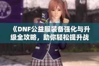 《DNF公益服装备强化与升级全攻略，助你轻松提升战力》