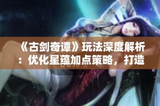 《古剑奇谭》玩法深度解析：优化星蕴加点策略，打造强力角色攻略
