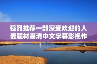 强烈推荐一部深受欢迎的人妻题材高清中文字幕影视作品
