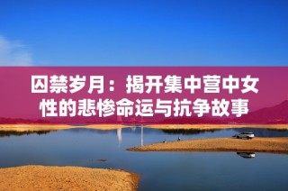 囚禁岁月：揭开集中营中女性的悲惨命运与抗争故事