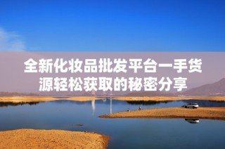 全新化妆品批发平台一手货源轻松获取的秘密分享