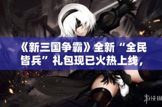 《新三国争霸》全新“全民皆兵”礼包现已火热上线，快来领取吧！