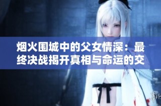 烟火围城中的父女情深：最终决战揭开真相与命运的交织