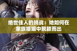 绝世佳人的挑战：她如何在家族婚姻中脱颖而出