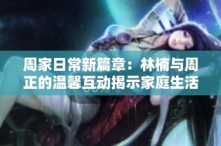 周家日常新篇章：林楠与周正的温馨互动揭示家庭生活真谛