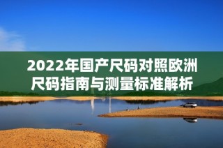 2022年国产尺码对照欧洲尺码指南与测量标准解析