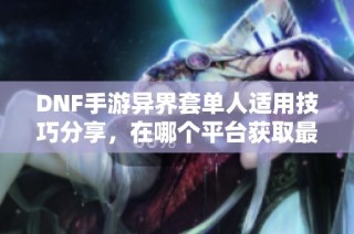 DNF手游异界套单人适用技巧分享，在哪个平台获取最全信息