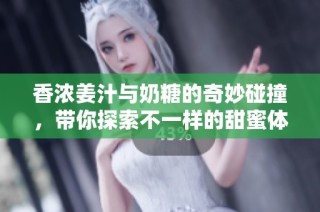 香浓姜汁与奶糖的奇妙碰撞，带你探索不一样的甜蜜体验