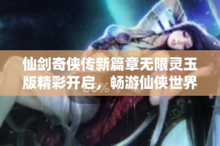 仙剑奇侠传新篇章无限灵玉版精彩开启，畅游仙侠世界