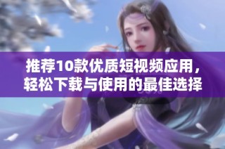 推荐10款优质短视频应用，轻松下载与使用的最佳选择