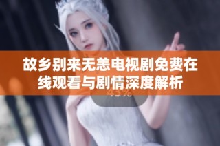 故乡别来无恙电视剧免费在线观看与剧情深度解析