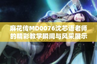 麻花传MD0076沈芯语老师的精彩教学瞬间与风采展示