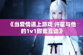 《当爱情遇上游戏 许笙与他的1v1甜蜜互动》