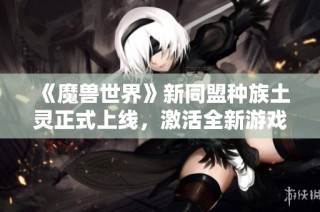 《魔兽世界》新同盟种族土灵正式上线，激活全新游戏体验