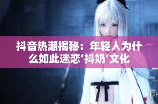 抖音热潮揭秘：年轻人为什么如此迷恋‘抖奶’文化