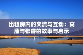 出租房内的交流与互动：高康与张睿的故事与启示