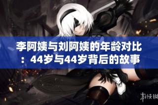 李阿姨与刘阿姨的年龄对比：44岁与44岁背后的故事