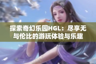 探索奇幻乐园HGL：尽享无与伦比的游玩体验与乐趣