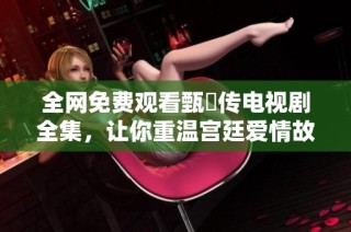 全网免费观看甄嬛传电视剧全集，让你重温宫廷爱情故事