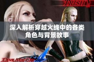 深入解析穿越火线中的各类角色与背景故事
