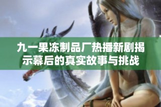 九一果冻制品厂热播新剧揭示幕后的真实故事与挑战