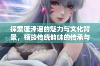 探索蓬泽谣的魅力与文化背景，领略传统韵味的传承与发展