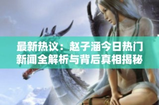最新热议：赵子涵今日热门新闻全解析与背后真相揭秘