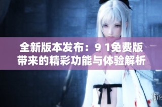 全新版本发布：9 1免费版带来的精彩功能与体验解析
