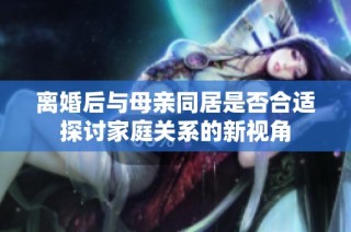 离婚后与母亲同居是否合适探讨家庭关系的新视角