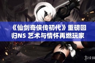 《仙剑奇侠传初代》重磅回归NS 艺术与情怀再燃玩家热血