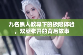 九名黑人教导下的极限体验，双腿张开的背后故事